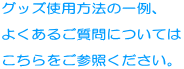 グッズ使用方法の一例、  よくあるご質問については  こちらをご参照ください。